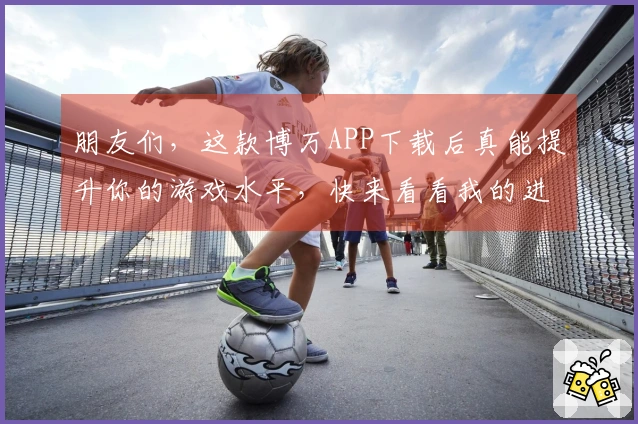 朋友们，这款博万APP下载后真能提升你的游戏水平，快来看看我的进阶技巧！