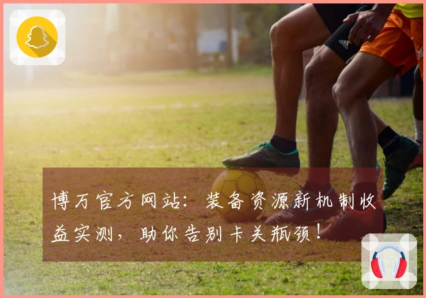 博万官方网站：装备资源新机制收益实测，助你告别卡关瓶颈！