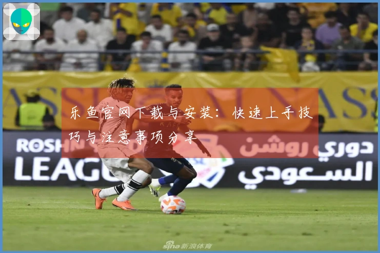 乐鱼官网下载与安装：快速上手技巧与注意事项分享